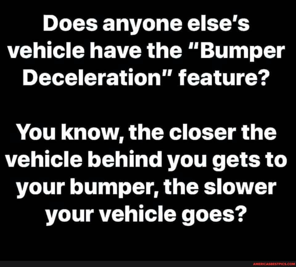 Does anyone else's vehicle have the "Bumper
Deceleration" feature?
You know, the closer the vehicle behind you gets to your bumper, the slower your vehicle goes?