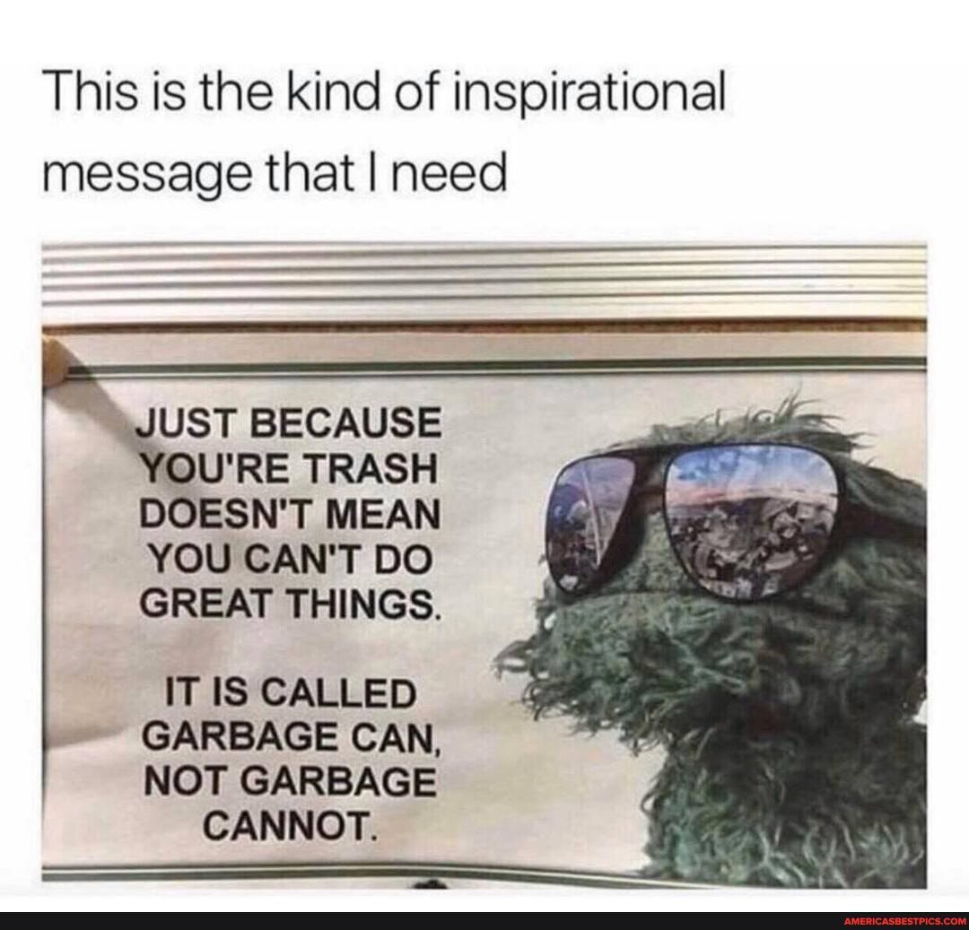 This is the kind of inspirational message that I need
JUST BECAUSE
YOU'RE TRASH DOESN'T MEAN YOU CAN'T DO GREAT THINGS.
IT IS CALLED GARBAGE CAN,
NOT GARBAGE CANNOT.