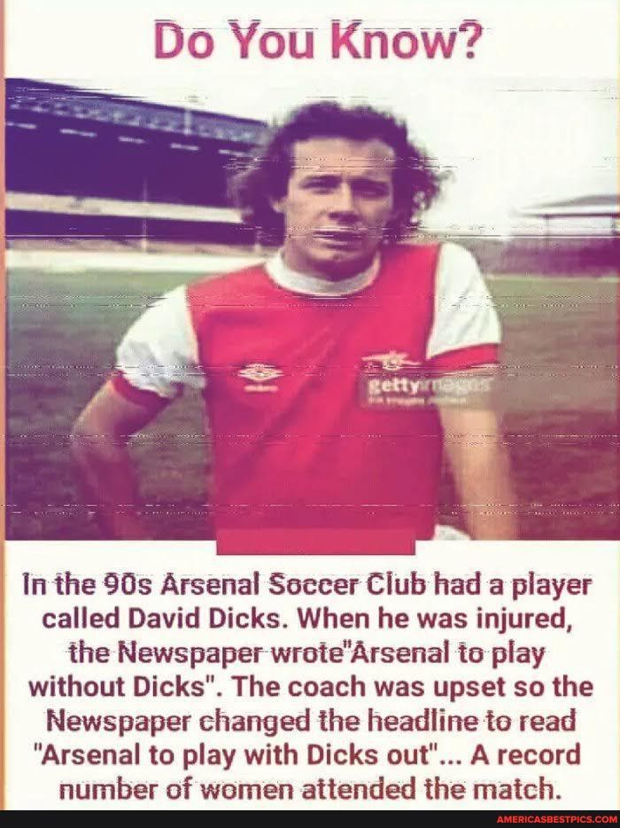 Do You Know?
In the Arsenal Soccer Club had a player called David Dicks. When he was injured, the Newspaper wrote'Arsenal to play without Dicks". The coach was upset so the
Newspaper changed the headline to read
"Arsenal to play with Dicks out"... A record
at