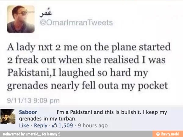 A lady nxt 2 me on
the plane started
2 freak out when she realised I was
Pakistani,I laughed so
hard my
grenades nearly fell outa my pocket
Saboor I'm a Pakistani and this is bullshit. I keep my
grenades in my turban.
Like
Reply 5 1,509 9 hours ago