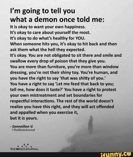 I'm going to tell you what a demon once told me:
It is okay to want your own happiness.
It's okay to care about yourself the most.
It's okay to do what's healthy for YOU.
When someone hits you, it's okay to hit back and then ask them what the hell they expected.
It's okay. You are not obligated to sit there and smile and swallow every drop of poison that they give you.
You are more than furniture, you're more than window dressing, you're not their shiny toy. You're human, and you have the right to say 'that was shitty of you.'
You have a right to say 'Let me feed that back to you;
tell me, how does it taste?' You have a right to protest your own mistreatment and set boundaries for respectful interactions. The rest of the world doesn't realize you have this right, and they will act offended and appalled when you exercise it,
but it is yours.
Sonneillon V.
'TheMindsdournal
THEMINDS JOURNAL,