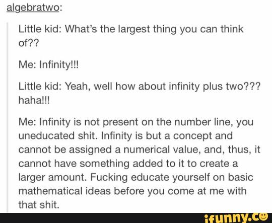 Little kid: What's the largest thing you can think
of??
Me: Infinity!!!
Little kid: Yeah, well how about infinity plus two???
haha!!!
Me: Infinity is not present on the number line, you
uneducated shit. Infinity is but a concept and
cannot be assigned a numerical value. and. thus, it
cannot have something added to it to create a
larger amount. Fucking educate yourself on basic
mathematical ideas before you come at me with
that shit.