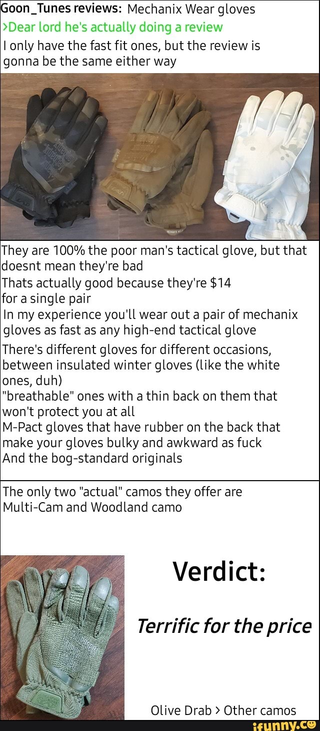 oon. Tunes reviews: Mechanix Wear gloves
>Dear lord he's actually doing a review
I only have the fast fit ones, but the review is
gonna be the same either way
They are 100% the poor man's tactical glove, but that
doesnt mean they're bad
Thats actually good because they're $14
for single pair
In my experience you'll wear out a pair of mechanix
gloves as fast as any high-end tactical glove
There's different gloves for different occasions,
between insulated winter gloves (like the white
ones, duh)
"breathable" ones with a thin back on them that
won't protect you at all
M-Pact gloves that have rubber on the back that
make your gloves bulky and awkward as fuck
And the bog-standard originals
The only two "actual" camos they offer are
Multi-Cam and Woodland camo
Verdict:
Terrific for the price