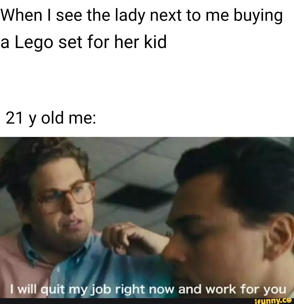 When see the lady next to me buying a Lego set for her kid
21 y old me:
lwill auit mv inb right now and work for vo