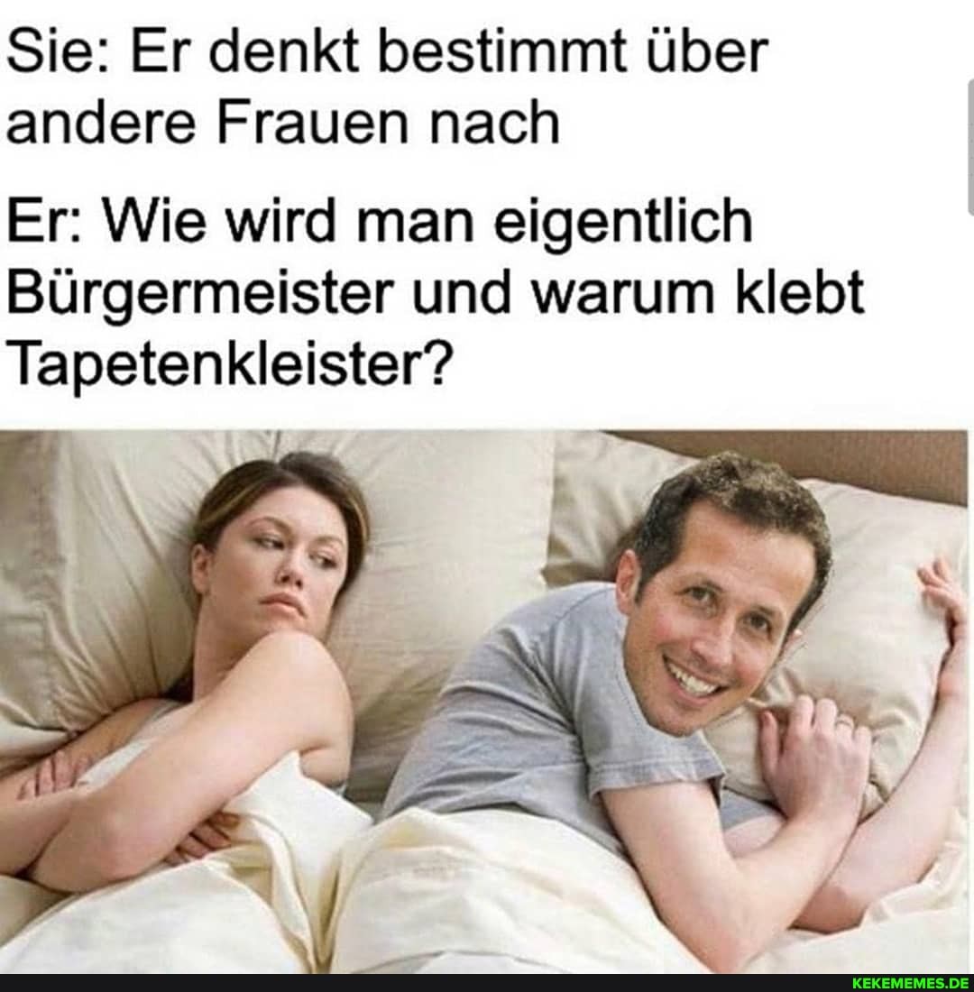 Sie: Er denkt bestimmt über andere Frauen nach
Er: Wie wird man eigentlich
Bürgermeister und warum klebt
Tapetenkleister?