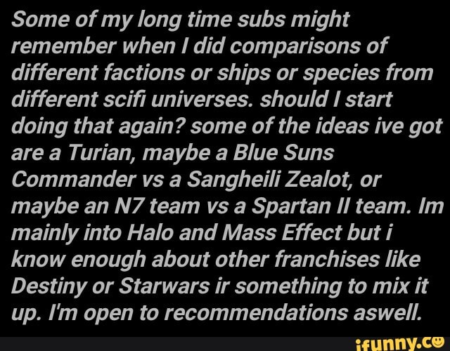Some of my long time subs might remember when did comparisons of different factions or ships or species from different scifi universes. should start doing that again? some of the ideas ive got are a Turian, maybe a Blue Suns
Commander vs a Sangheili Zealot, or maybe an team vs a Spartan Il team. Im mainly into Halo and Mass Effect but i know enough about other franchises like
Destiny or Starwars ir something to mix it up. I'm open to recommendations aswell.