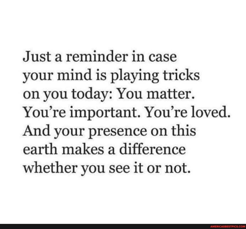 Just a reminder in case
your mind is playing tricks
on you today: You matter.
You're important. You're loved.
And your presence on this earth makes a difference whether you see it or not.