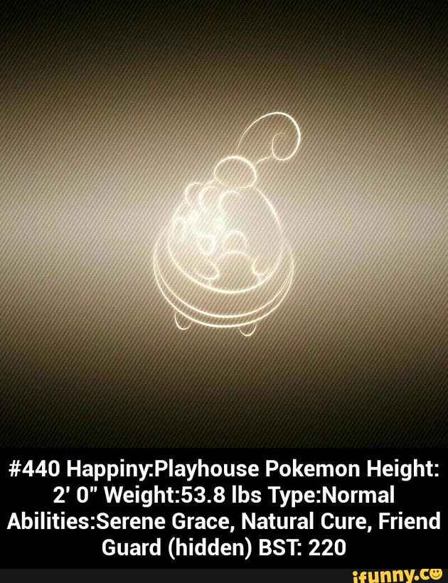 #440 Happiny:Playhouse Pokemon Height:
2' 0" Weight:53.8 lbs Type:Normal
Abilities:Serene Grace, Natural Cure, Friend
Guard (hidden) BST: 220 - #440 Happiny:Playhouse Pokemon Height:2' 0" Weight:53.8 lbs Type:Normal Abilities:Serene Grace, Natural Cure, Friend Guard (hidden) BST: 220