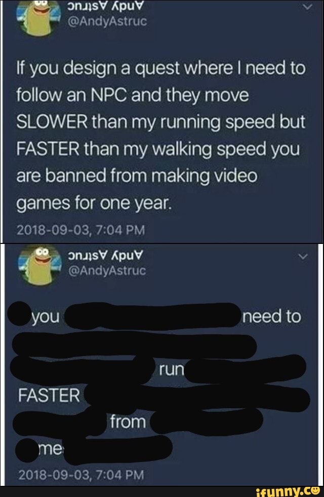 @AndyAstruc
If you design a quest where I need to follow an NPC and they move
SLOWER than my running speed but
FASTER than my walking speed you are banned from making video games for one year.
2018-09-03, PM
@AndyAstruc
you need to
run
FASTER from me:
2018-09-03, PM