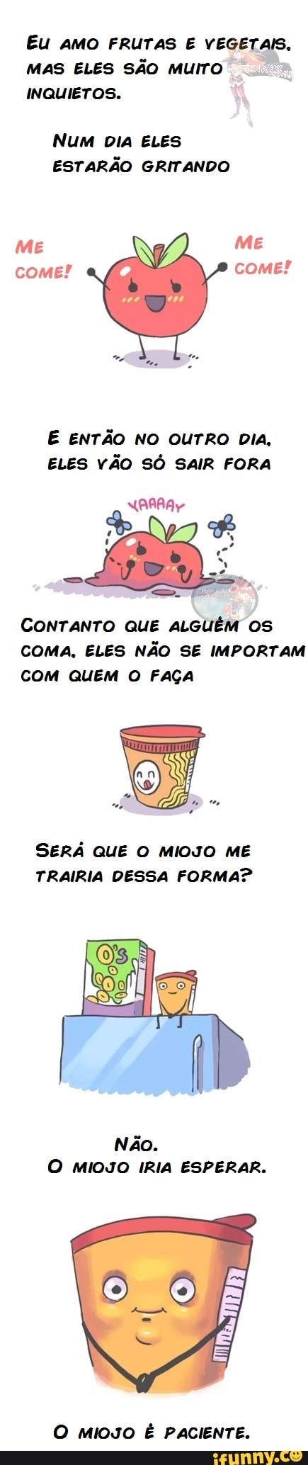 Eu AMO FRUTAS E VEGETAIS,
MAS ELES SÃO MUITO
INQUIETOS.
Num DIA ELES ESTARÃO GRITANDO
ME ME come! come!
ENTÃO NO OUTRO DIA,
ELES VÃO SÔ SAIR FORA
CONTANTO QUE ALGUÉM OS COMA, ELES NÃO SE IMPORTAM COM QUEM O FAÇA
SERÁ QUE O MIOJO ME TRAIRIA DESSA FORMA?
Não.
O MIOJO IRIA ESPERAR.
O MIOJO É PACIENTE.
