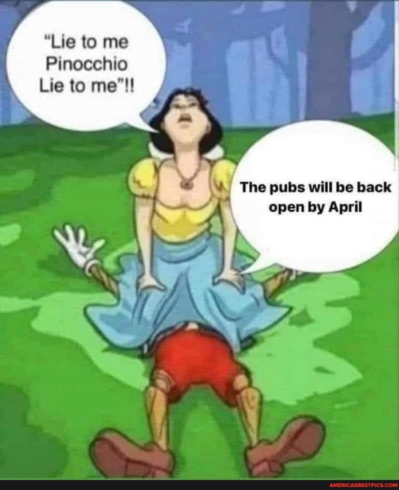 "Lie to me
Pinocchio
Lie to me"!
The pubs will be back open by April