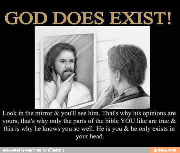 GOD DOES EXIST!
Look in the mirror you'll see him. That's why his opinions are
yours, that's why only the parts of the bible YOU like are true this is why he knows you so well. He is you he only exists in
your head.