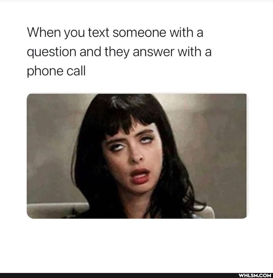 When you text someone with a question and they answer with a phone call
