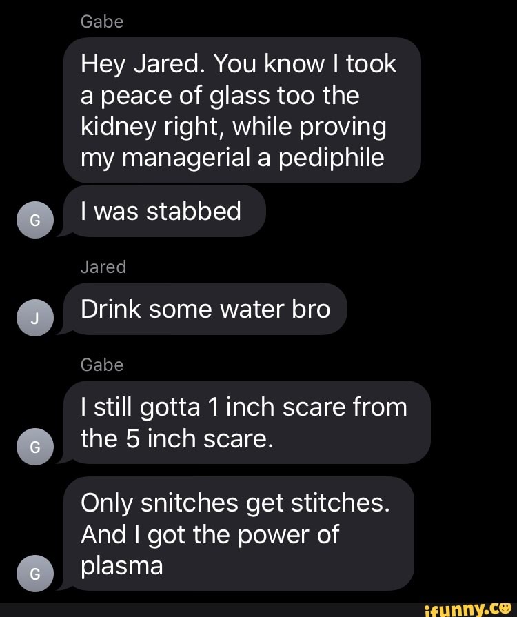 Gabe
Hey Jared. You know I took a peace of glass too the kidney right, while proving my managerial a pediphile
I was stabbed
Jared
Drink some water bro
Gabe
I still gotta 1 inch scare from
the 5 inch scare.
Only snitches get stitches.
And I got the power of plasma