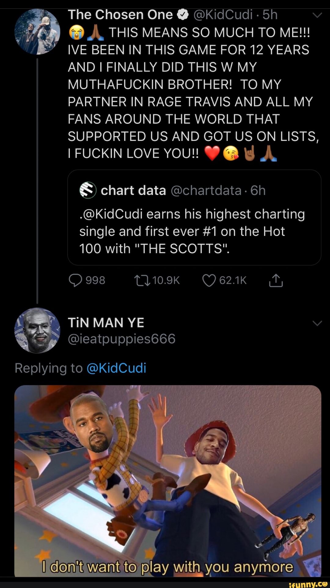 The Chosen One Y @KidCudi 5h
IVE BEEN IN THIS GAME FOR 12 YEARS
AND I FINALLY DID THIS W MY
MUTHAFUCKIN BROTHER! TO MY
PARTNER IN RAGE TRAVIS AND ALL MY
FANS AROUND THE WORLD THAT
SUPPORTED US AND GOT US ON LISTS,
I FUCKIN LOVE YOU! WA td A
© chart data Ochartdata .@KidCudi earns his highest charting
single and first ever #1 on the Hot
100 with "THE SCOTTS".
anymore q