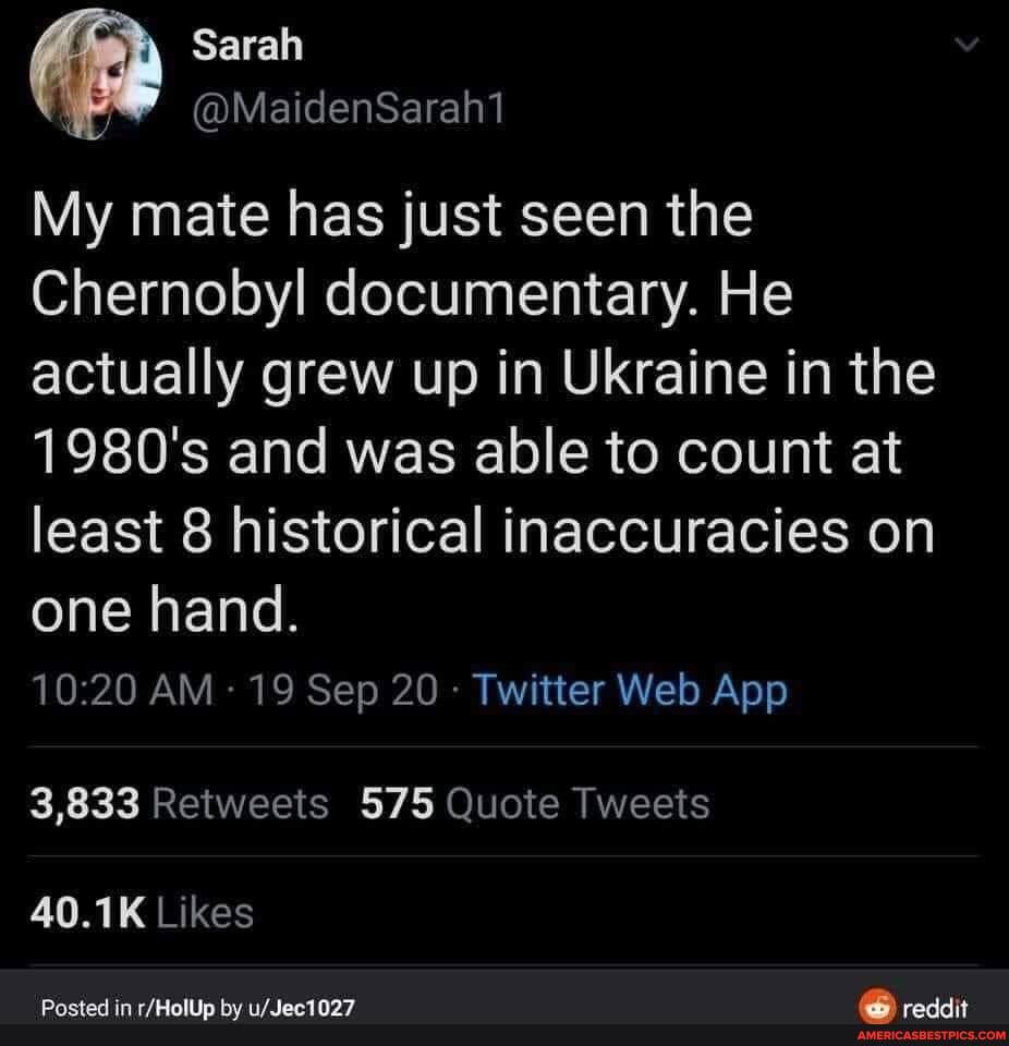 @MaidenSaraht
My mate has just seen the
Chernobyl documentary. He actually grew up in Ukraine in the
1980's and was able to count at least 8 historical inaccuracies on
one hand.
3,833 Retweets 575 Quote Tweets
40.1K Likes
Posted in by reddit