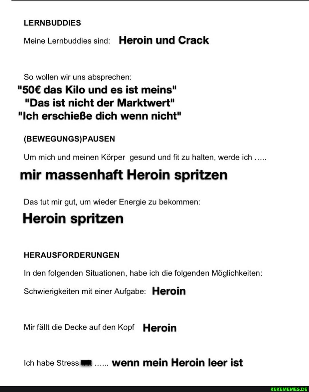 LERNBUDDIES Meine Lernbuddies sind: Heroin und Crack
So wollen wir uns absprechen: das Kilo und es ist meins"
"Das ist nicht der Marktwert"
"Ich erschieße dich wenn nicht"
Um mich und meinen Körper gesund und fit zu halten, werde ich
mir massenhaft Heroin spritzen
Das tut mir gut, um wieder Energie zu bekommen:
Heroin spritzen
HERAUSFORDERUNGEN
In den folgenden Situationen, habe ich die folgenden Möglichkeiten:
Schwierigkeiten mit einer Aufgabe: Heroin
Mir fällt die Decke auf den Kopf Heroin
Ich habe Stress@ wenn mein Heroin leer ist