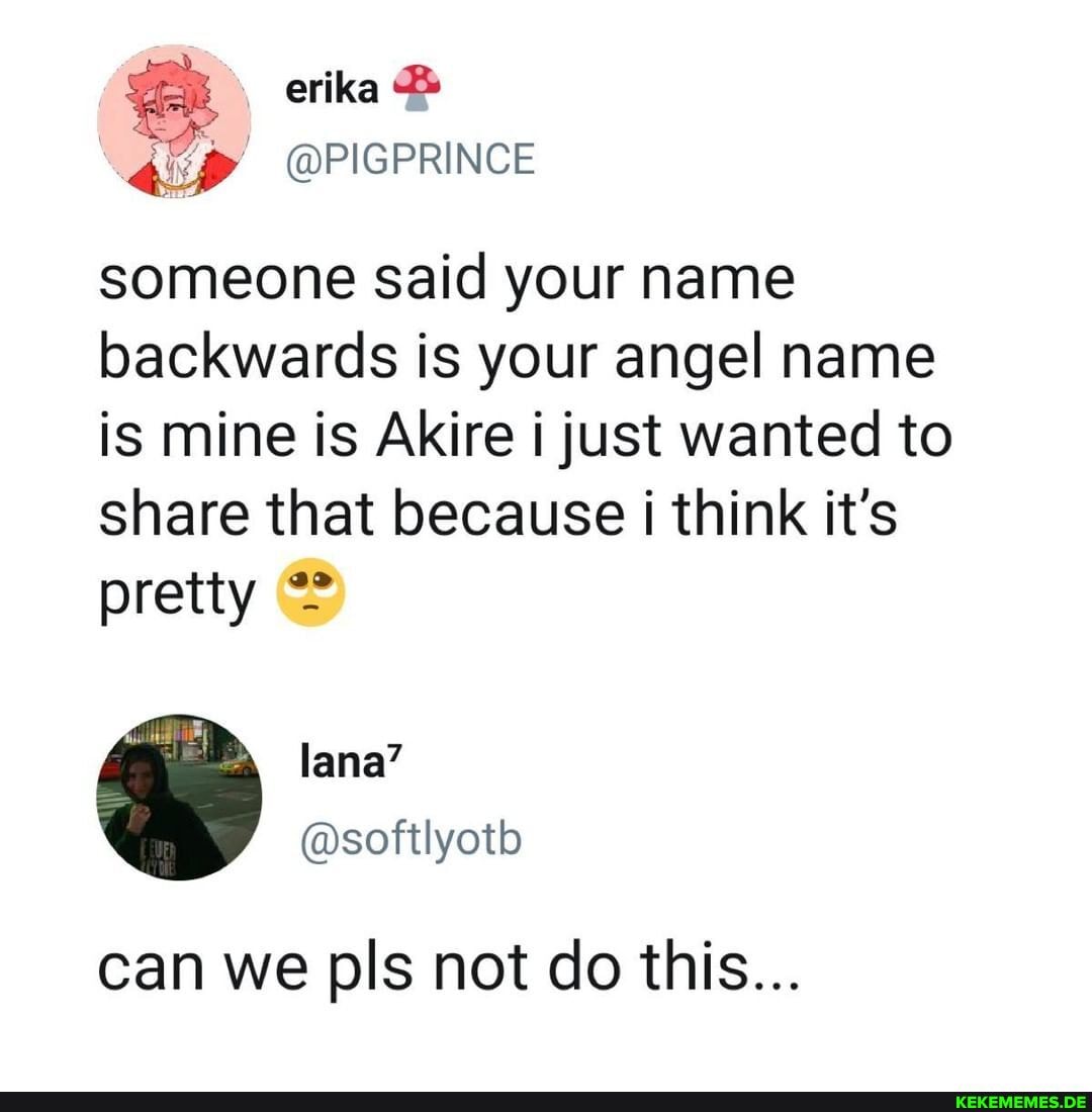 erika
someone said your name backwards is your angel name is mine is Akire i just wanted to share that because think it's pretty @
can we pls not do this...