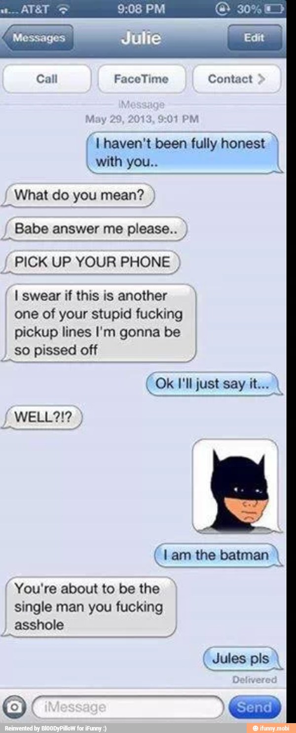 (1 haven't been fully honest Babe answer me please..
J
PICK UP YOUR PHONE I swear if this is another
one of your stupid fucking
pickup lines I'm gonna be
I
So pissed off
You're about to be the