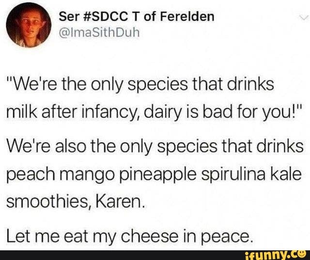 "We're the only species that drinks
milk after infancy, dairy is bad for you!"
We're also the only species that drinks
peach mango pineapple spirulina kale
smoothies, Karen.
Let me eat my cheese in peace.