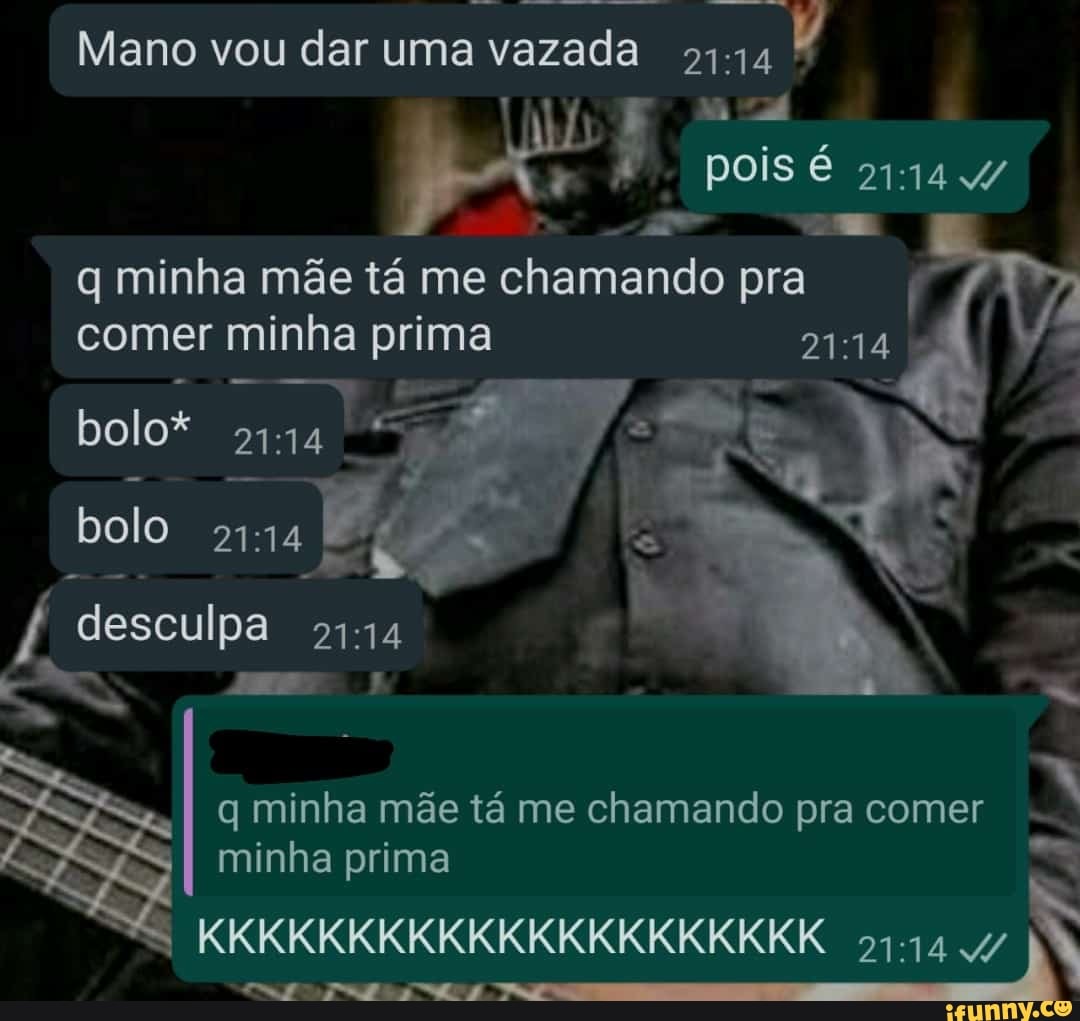 Mano vou dar uma vazada
pois é 4/ q minha mãe tá me chamando pra comer minha prima
bolo*
bolo
desculpa
q minha mãe tá me chamando pra comer
. .
minha prima
KKKKKKKKKKKKKKKKKKKKK