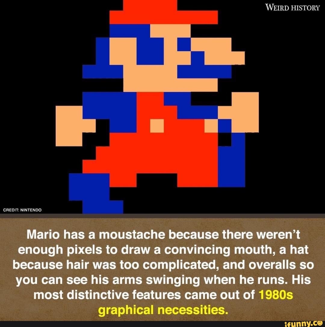 'WEIRD HISTORY
CREDIT: NINTENDO
Mario has a moustache because there weren't enough pixels to draw a convincing mouth, a hat because hair was too complicated, and overalls so you can see his arms swinging when he runs. His
most distinctive features came out of 1980s
graphical necessities.