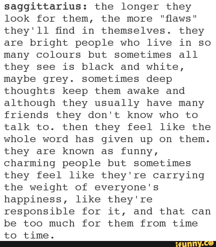saggittarius: the longer they
look for them, the more ”flaws"
they‘ll find in themselves. they
are bright people who live in so
many colours but sometimes all
they see is black and white,
maybe grey. sometimes deep
thoughts keep them awake and
although they usually have many
friends they don't know who to
talk to. then they feel like the
whole word has given up on them.
they are known as funny,
charming people but sometimes
they feel like they‘re carrying
the weight of everyone's
happiness, like they're
responsible for it, and that can
be too much for them from time
to time.